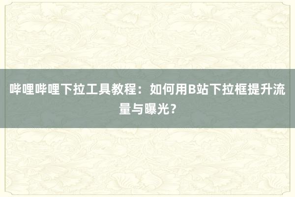 哔哩哔哩下拉工具教程：如何用B站下拉框提升流量与曝光？