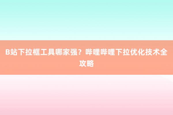 B站下拉框工具哪家强？哔哩哔哩下拉优化技术全攻略