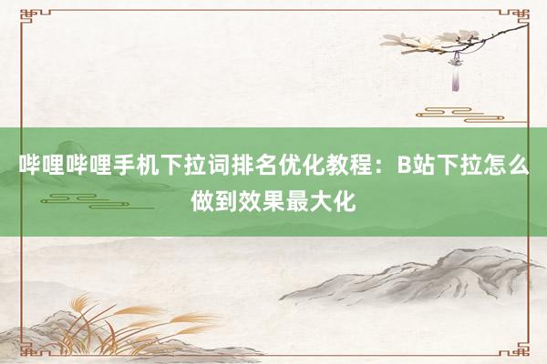 哔哩哔哩手机下拉词排名优化教程：B站下拉怎么做到效果最大化