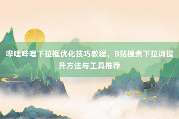 哔哩哔哩下拉框优化技巧教程，B站搜索下拉词提升方法与工具推荐