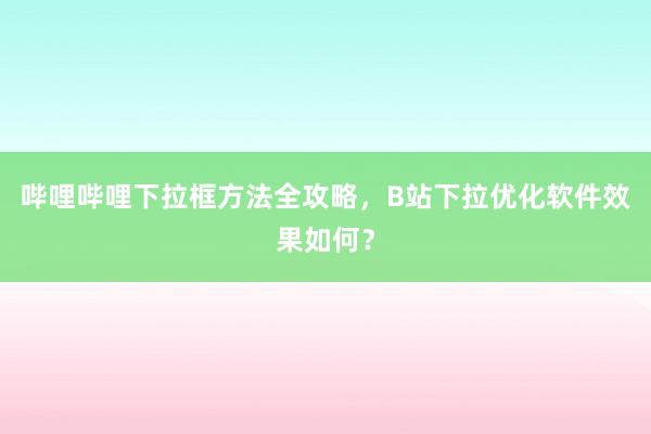 哔哩哔哩下拉框方法全攻略，B站下拉优化软件效果如何？