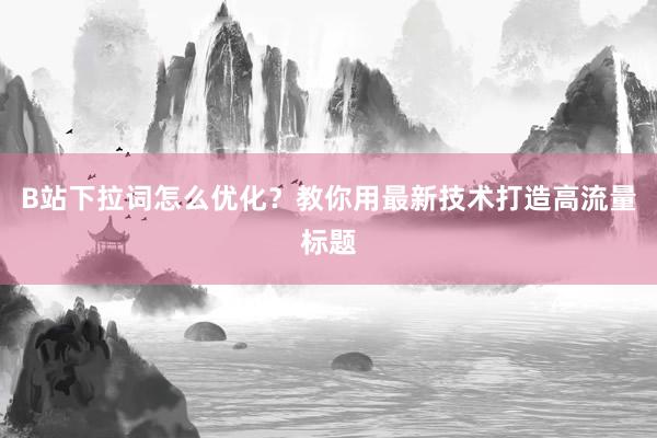 B站下拉词怎么优化？教你用最新技术打造高流量标题