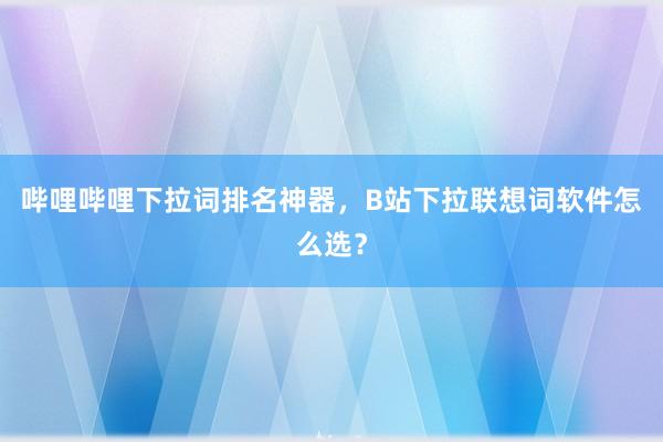哔哩哔哩下拉词排名神器，B站下拉联想词软件怎么选？