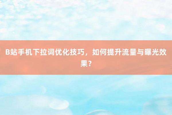 B站手机下拉词优化技巧，如何提升流量与曝光效果？