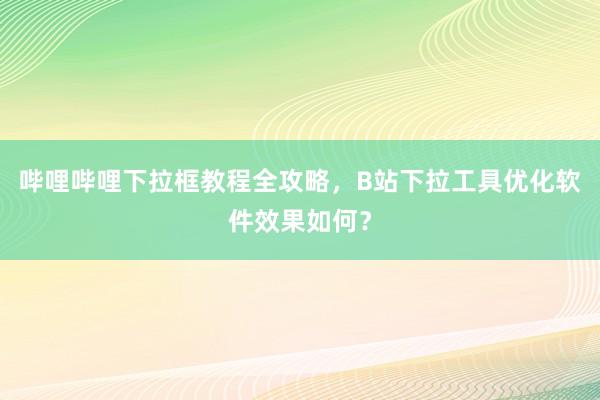 哔哩哔哩下拉框教程全攻略，B站下拉工具优化软件效果如何？
