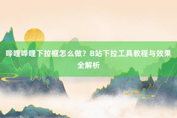 哔哩哔哩下拉框怎么做？B站下拉工具教程与效果全解析