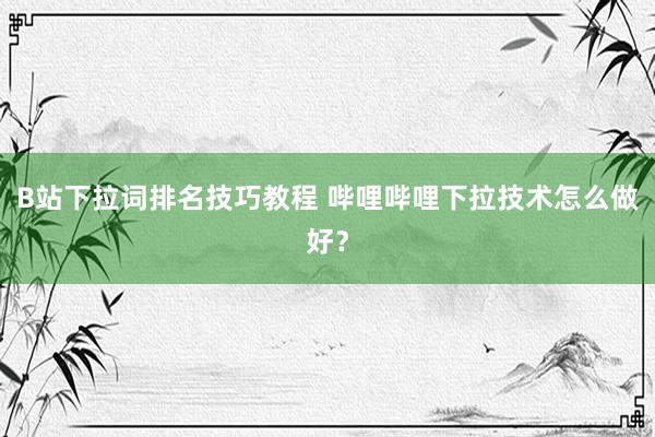 B站下拉词排名技巧教程 哔哩哔哩下拉技术怎么做好？