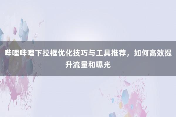 哔哩哔哩下拉框优化技巧与工具推荐，如何高效提升流量和曝光