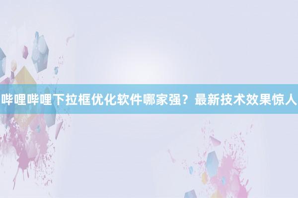 哔哩哔哩下拉框优化软件哪家强？最新技术效果惊人