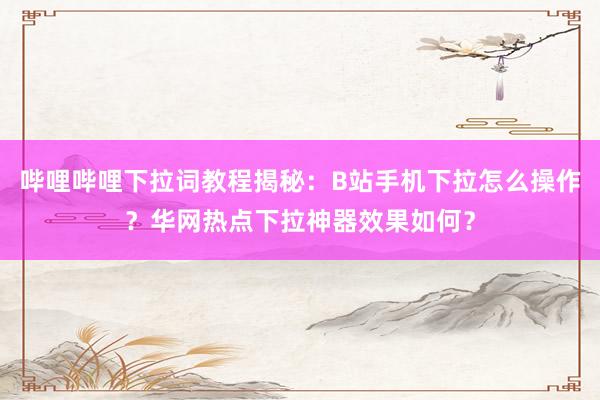 哔哩哔哩下拉词教程揭秘：B站手机下拉怎么操作？华网热点下拉神器效果如何？