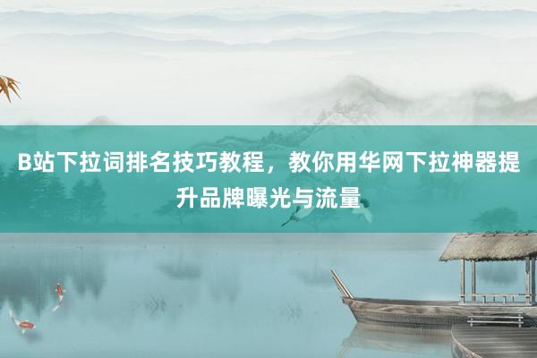 B站下拉词排名技巧教程，教你用华网下拉神器提升品牌曝光与流量