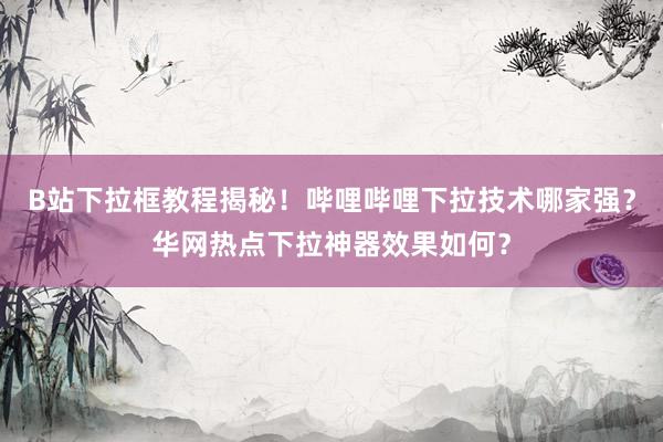 B站下拉框教程揭秘！哔哩哔哩下拉技术哪家强？华网热点下拉神器效果如何？