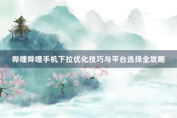 哔哩哔哩手机下拉优化技巧与平台选择全攻略