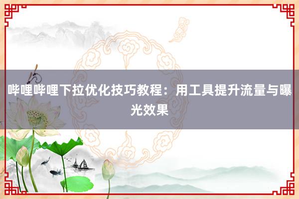 哔哩哔哩下拉优化技巧教程：用工具提升流量与曝光效果