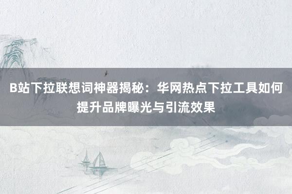 B站下拉联想词神器揭秘：华网热点下拉工具如何提升品牌曝光与引流效果