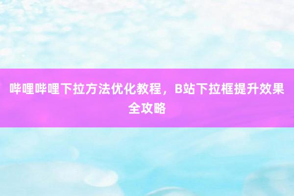 哔哩哔哩下拉方法优化教程，B站下拉框提升效果全攻略