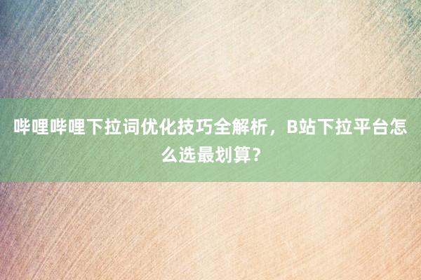 哔哩哔哩下拉词优化技巧全解析，B站下拉平台怎么选最划算？