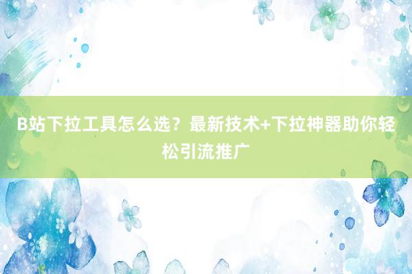 B站下拉工具怎么选？最新技术+下拉神器助你轻松引流推广