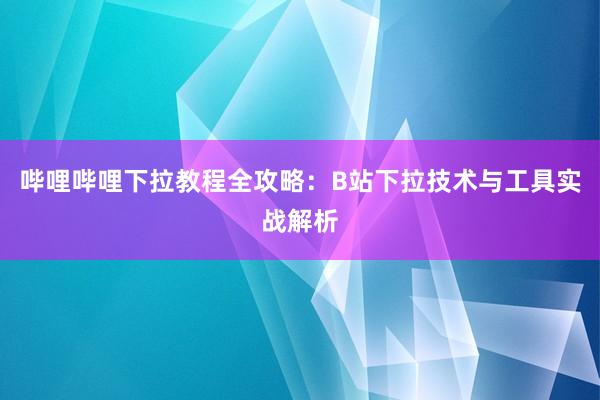 哔哩哔哩下拉教程全攻略：B站下拉技术与工具实战解析