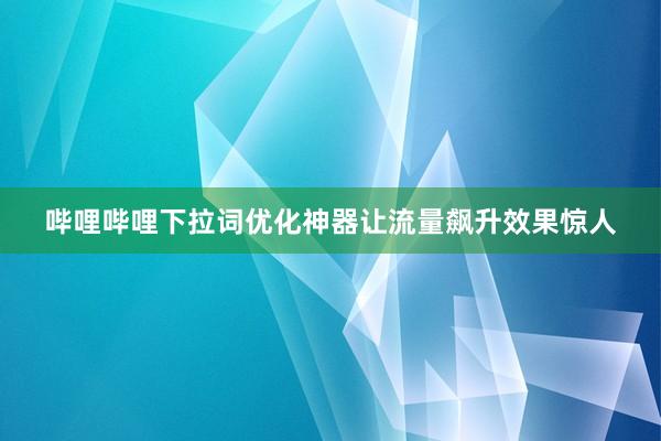 哔哩哔哩下拉词优化神器让流量飙升效果惊人
