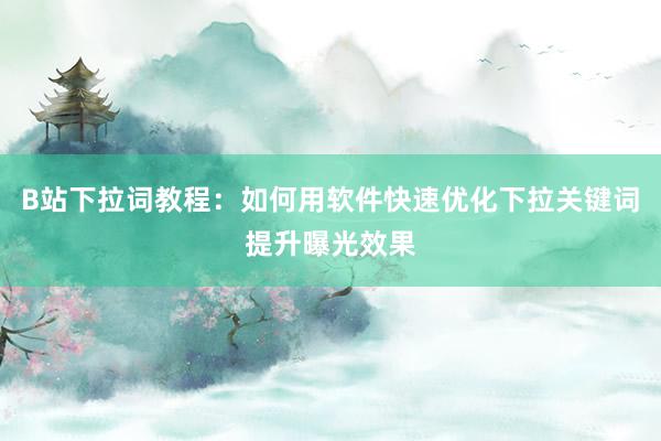 B站下拉词教程：如何用软件快速优化下拉关键词提升曝光效果