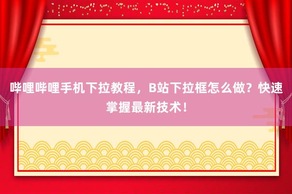 哔哩哔哩手机下拉教程，B站下拉框怎么做？快速掌握最新技术！