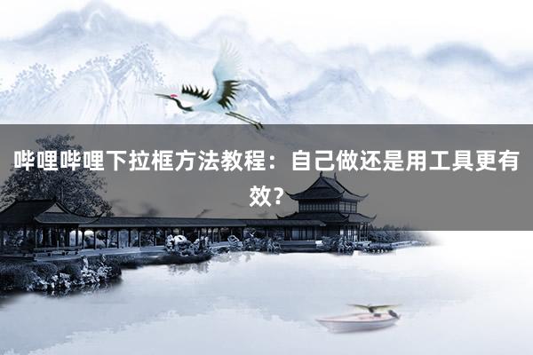 哔哩哔哩下拉框方法教程：自己做还是用工具更有效？