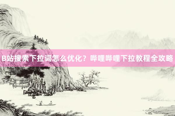 B站搜索下拉词怎么优化？哔哩哔哩下拉教程全攻略