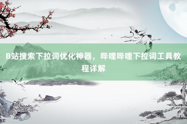 B站搜索下拉词优化神器，哔哩哔哩下拉词工具教程详解