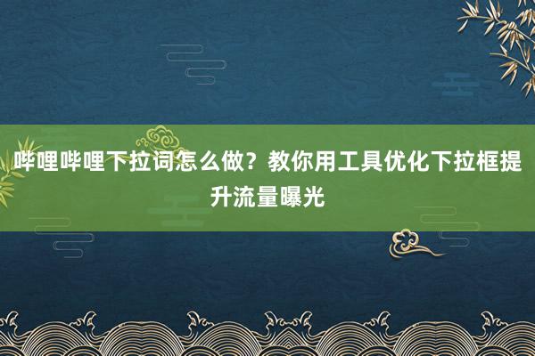 哔哩哔哩下拉词怎么做？教你用工具优化下拉框提升流量曝光