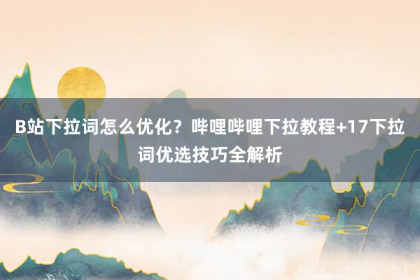 B站下拉词怎么优化？哔哩哔哩下拉教程+17下拉词优选技巧全解析