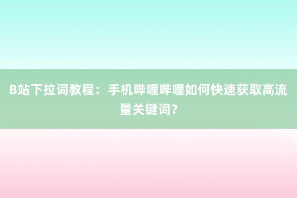 B站下拉词教程：手机哔哩哔哩如何快速获取高流量关键词？