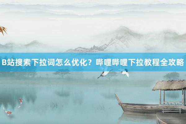 B站搜索下拉词怎么优化？哔哩哔哩下拉教程全攻略
