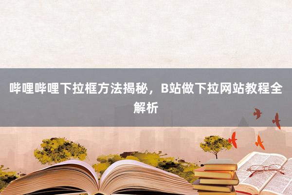 哔哩哔哩下拉框方法揭秘，B站做下拉网站教程全解析