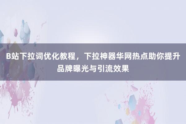 B站下拉词优化教程，下拉神器华网热点助你提升品牌曝光与引流效果