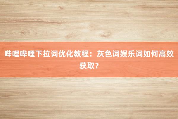 哔哩哔哩下拉词优化教程：灰色词娱乐词如何高效获取？