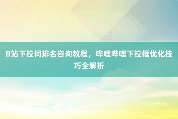 B站下拉词排名咨询教程，哔哩哔哩下拉框优化技巧全解析