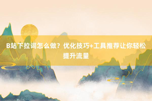 B站下拉词怎么做？优化技巧+工具推荐让你轻松提升流量