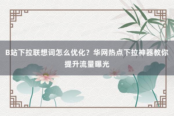 B站下拉联想词怎么优化？华网热点下拉神器教你提升流量曝光