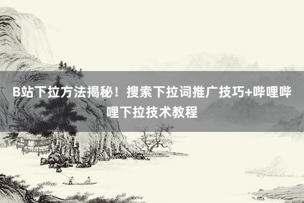 B站下拉方法揭秘！搜索下拉词推广技巧+哔哩哔哩下拉技术教程