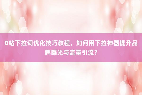 B站下拉词优化技巧教程，如何用下拉神器提升品牌曝光与流量引流？