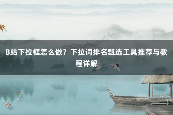 B站下拉框怎么做？下拉词排名甄选工具推荐与教程详解