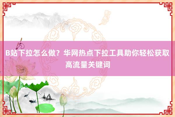 B站下拉怎么做？华网热点下拉工具助你轻松获取高流量关键词
