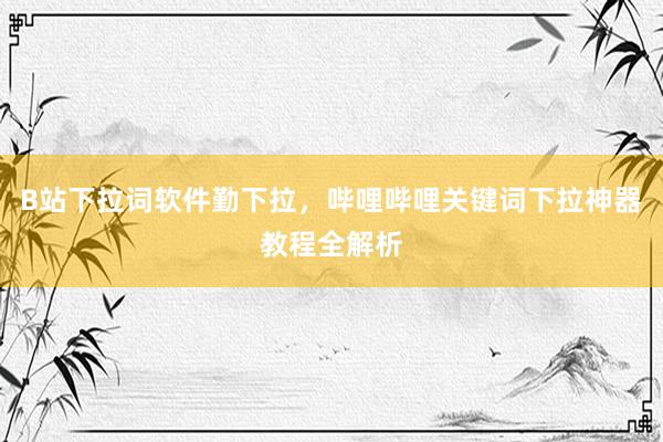 B站下拉词软件勤下拉，哔哩哔哩关键词下拉神器教程全解析