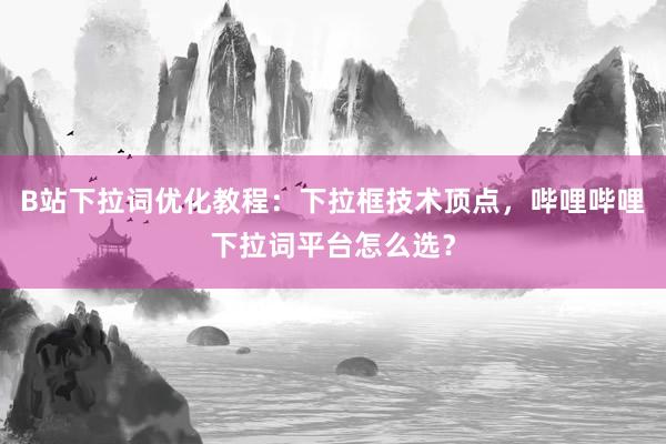 B站下拉词优化教程：下拉框技术顶点，哔哩哔哩下拉词平台怎么选？