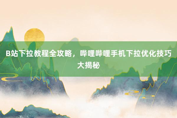 B站下拉教程全攻略，哔哩哔哩手机下拉优化技巧大揭秘