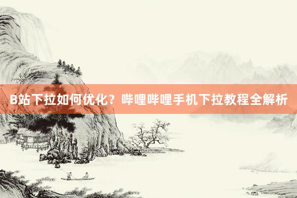 B站下拉如何优化？哔哩哔哩手机下拉教程全解析