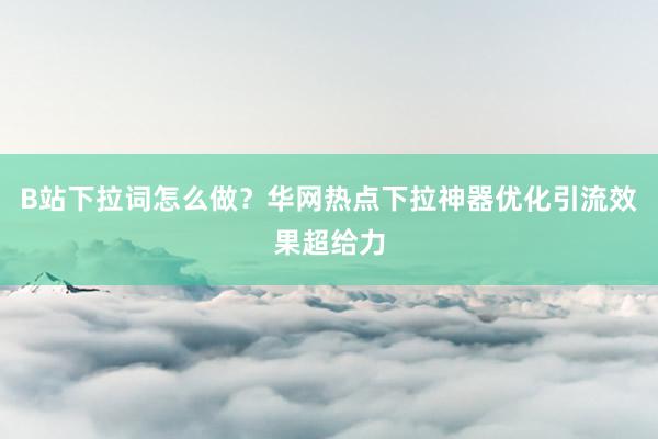 B站下拉词怎么做？华网热点下拉神器优化引流效果超给力