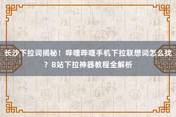 长沙下拉词揭秘！哔哩哔哩手机下拉联想词怎么找？B站下拉神器教程全解析