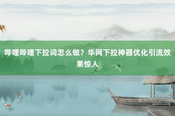 哔哩哔哩下拉词怎么做？华网下拉神器优化引流效果惊人
